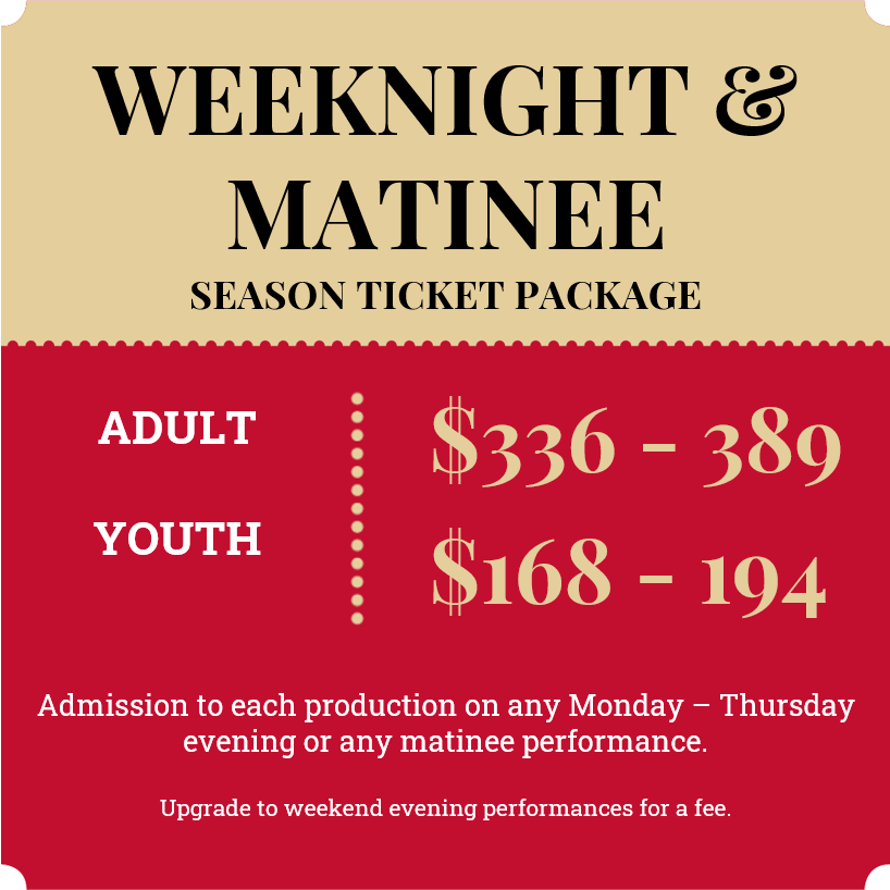 2024 Weeknight & Matinee season ticket; Adult $336 - $389, Youth $168 - $194; Admission to each production on any Monday - Thursday evening or any matinee performance. Upgrade to weekend evening performances for a fee.