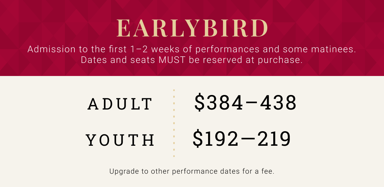 Early Bird -- Admission to the first 1-2 weeks of performances and some matinees. Dates and seats MUST be reserved at time of purchase. Adult $384 - $438. Youth $192 - $219.