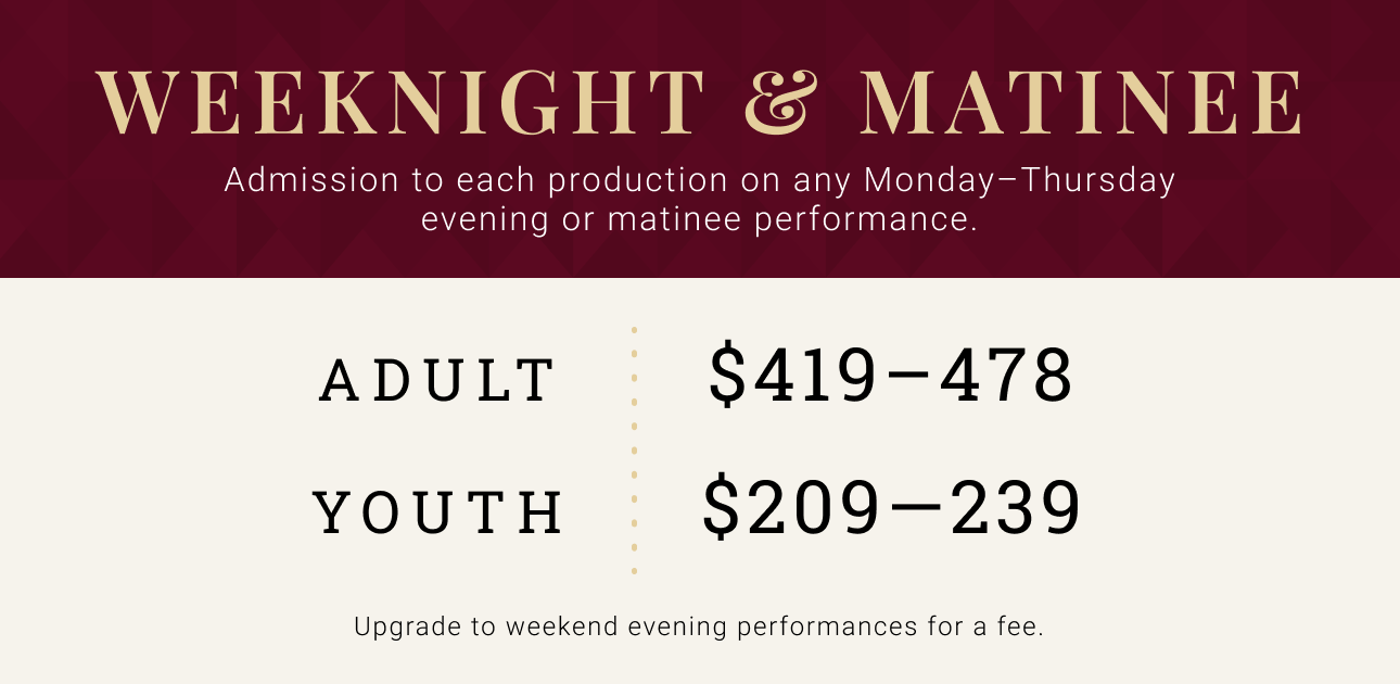 Weeknight & Matinee -- Admission to each production on any Monday - Thursday evening or matinee performance. Adult $419 - $478. Youth $209 - $239