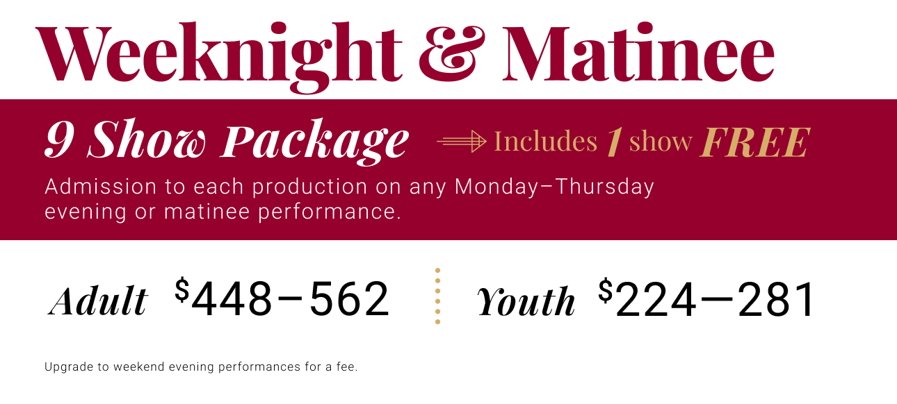 Weeknight & Matinee -- Admission to each production on any Monday - Thursday evening or matinee performance. Adult $449 - $566. Youth $224 - $283